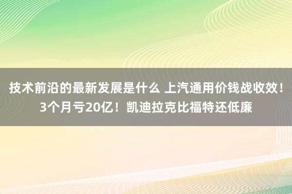 技术前沿的最新发展是什么 上汽通用价钱战收效！3个月亏20亿！凯迪拉克比福特还低廉