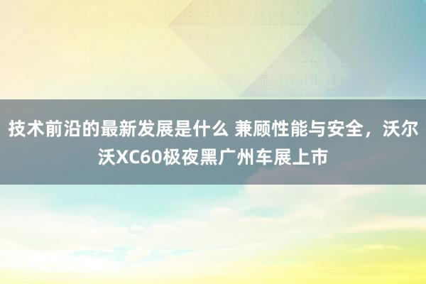 技术前沿的最新发展是什么 兼顾性能与安全，沃尔沃XC60极夜黑广州车展上市