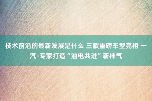 技术前沿的最新发展是什么 三款重磅车型亮相 一汽-专家打造“油电共进”新神气