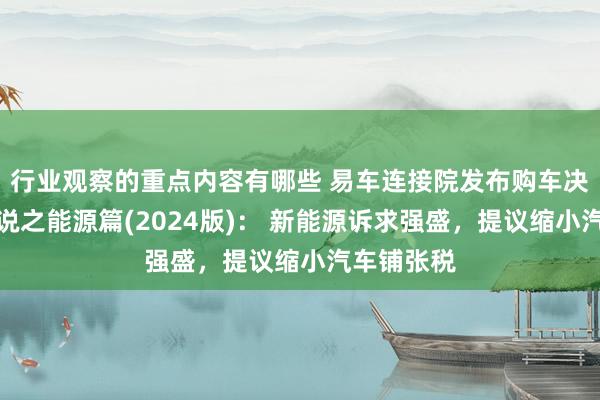 行业观察的重点内容有哪些 易车连接院发布购车决策洞悉论说之能源篇(2024版)： 新能源诉求强盛，提议缩小汽车铺张税