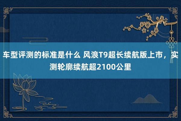 车型评测的标准是什么 风浪T9超长续航版上市，实测轮廓续航超2100公里