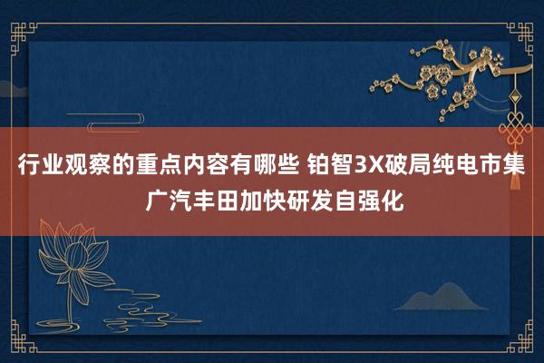 行业观察的重点内容有哪些 铂智3X破局纯电市集 广汽丰田加快研发自强化