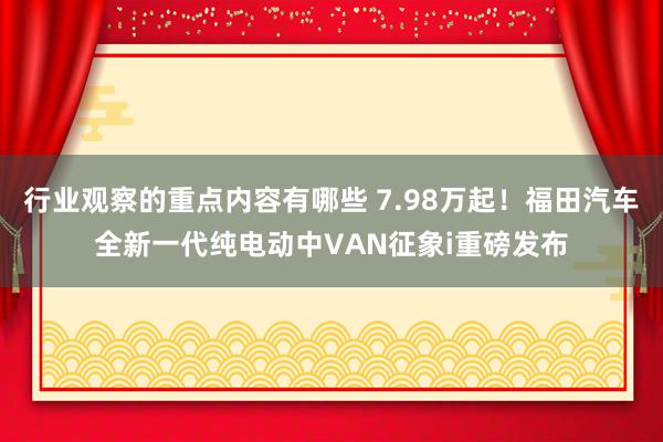 行业观察的重点内容有哪些 7.98万起！福田汽车全新一代纯电动中VAN征象i重磅发布