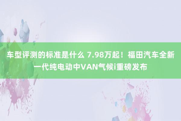 车型评测的标准是什么 7.98万起！福田汽车全新一代纯电动中VAN气候i重磅发布