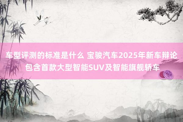 车型评测的标准是什么 宝骏汽车2025年新车辩论 包含首款大型智能SUV及智能旗舰轿车