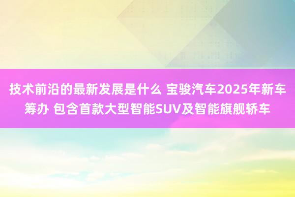 技术前沿的最新发展是什么 宝骏汽车2025年新车筹办 包含首款大型智能SUV及智能旗舰轿车