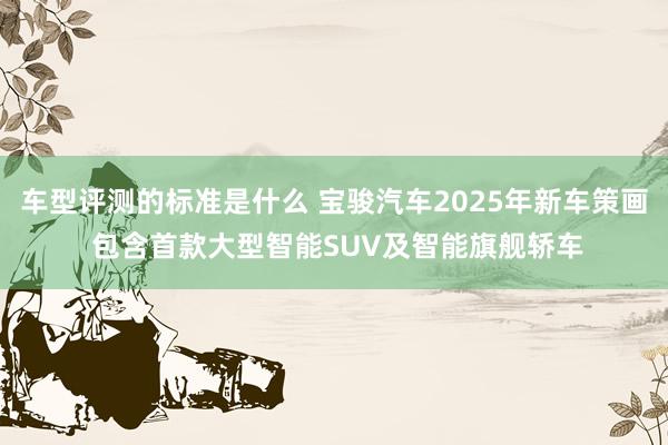 车型评测的标准是什么 宝骏汽车2025年新车策画 包含首款大型智能SUV及智能旗舰轿车