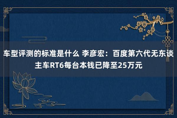 车型评测的标准是什么 李彦宏：百度第六代无东谈主车RT6每台本钱已降至25万元