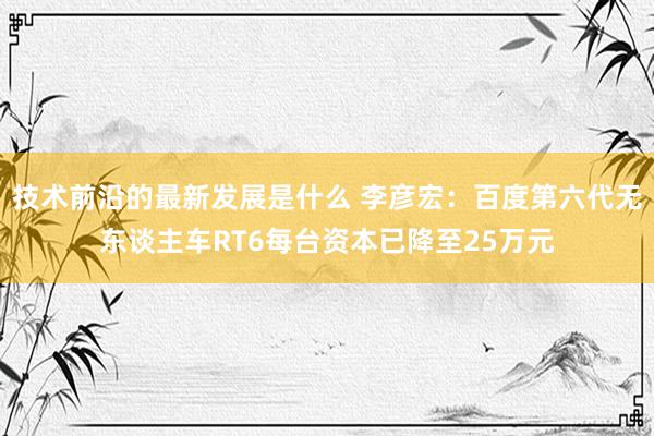 技术前沿的最新发展是什么 李彦宏：百度第六代无东谈主车RT6每台资本已降至25万元