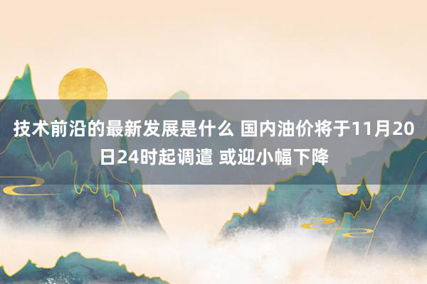 技术前沿的最新发展是什么 国内油价将于11月20日24时起调遣 或迎小幅下降