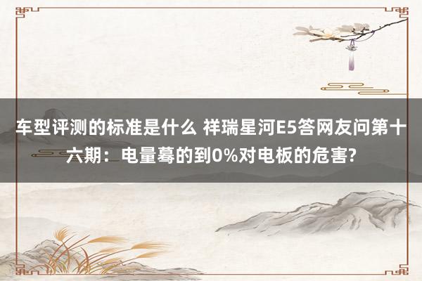 车型评测的标准是什么 祥瑞星河E5答网友问第十六期：电量蓦的到0%对电板的危害?