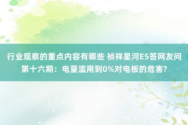 行业观察的重点内容有哪些 祯祥星河E5答网友问第十六期：电量滥用到0%对电板的危害?